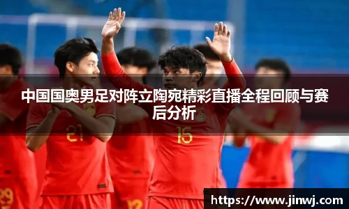 中国国奥男足对阵立陶宛精彩直播全程回顾与赛后分析